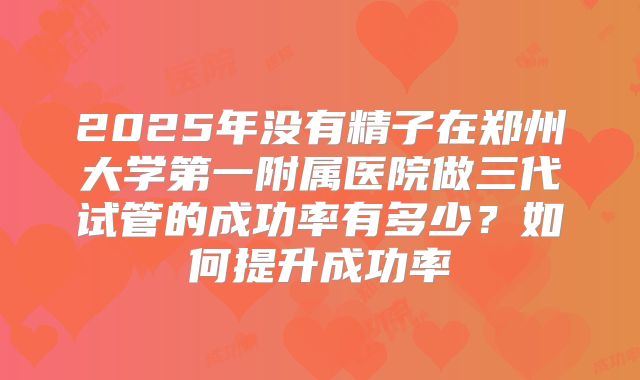 2025年没有精子在郑州大学第一附属医院做三代试管的成功率有多少?如何提升成功率