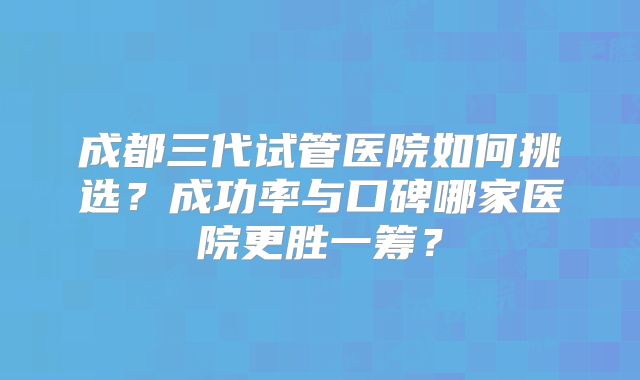 成都三代试管医院如何挑选？成功率与口碑哪家医院更胜一筹？