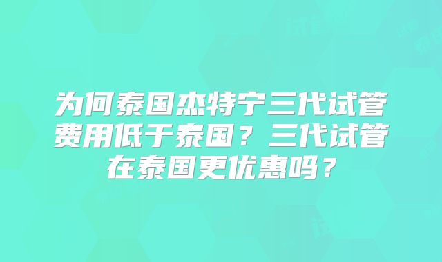 为何泰国杰特宁三代试管费用低于泰国？三代试管在泰国更优惠吗？