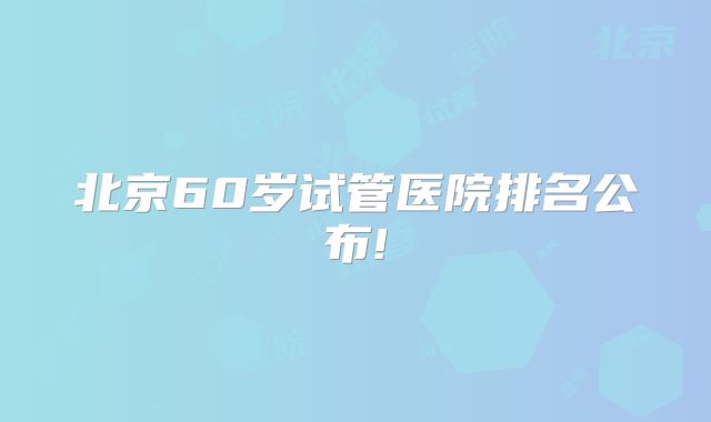 北京60岁试管医院排名公布!