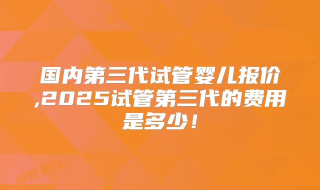 国内第三代试管婴儿报价,2025试管第三代的费用是多少！