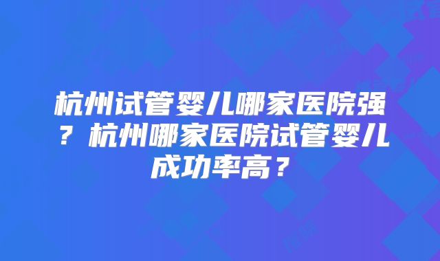 杭州试管婴儿哪家医院强?杭州哪家医院试管婴儿成功率高?