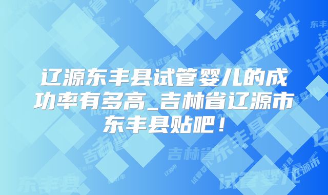 辽源东丰县试管婴儿的成功率有多高_吉林省辽源市东丰县贴吧！