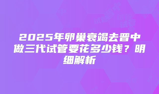 2025年卵巢衰竭去晋中做三代试管要花多少钱？明细解析
