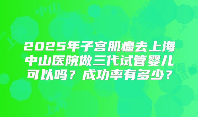 2025年子宫肌瘤去上海中山医院做三代试管婴儿可以吗？成功率有多少？
