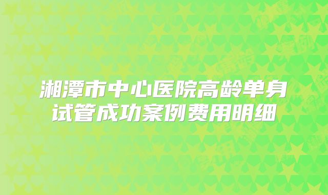 湘潭市中心医院高龄单身试管成功案例费用明细