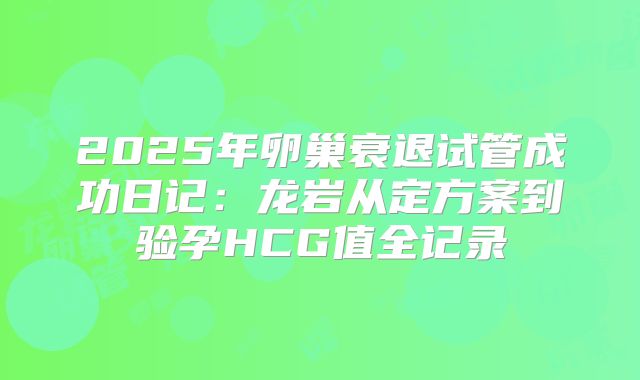 2025年卵巢衰退试管成功日记：龙岩从定方案到验孕HCG值全记录