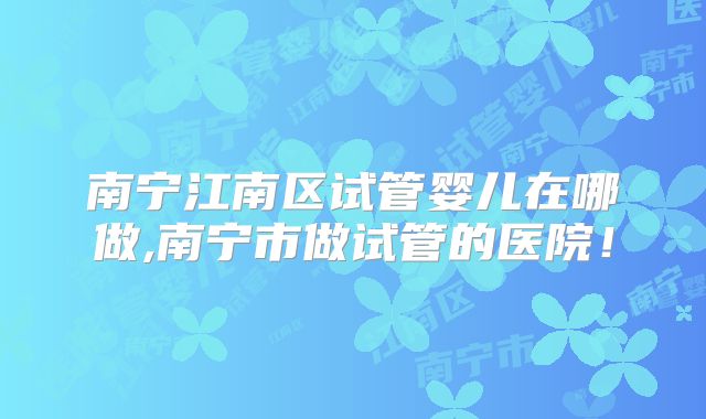 南宁江南区试管婴儿在哪做,南宁市做试管的医院！