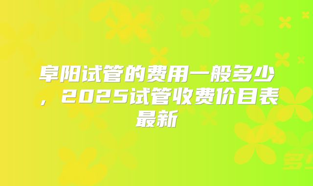 阜阳试管的费用一般多少，2025试管收费价目表最新