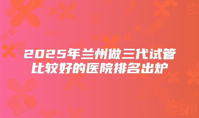 2025年兰州做三代试管比较好的医院排名出炉