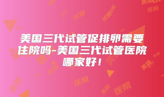 美国三代试管促排卵需要住院吗-美国三代试管医院哪家好！
