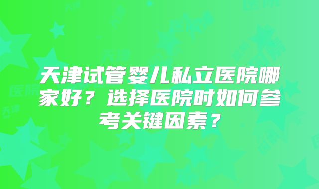 天津试管婴儿私立医院哪家好？选择医院时如何参考关键因素？