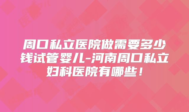 周口私立医院做需要多少钱试管婴儿-河南周口私立妇科医院有哪些!