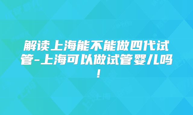 解读上海能不能做四代试管-上海可以做试管婴儿吗！
