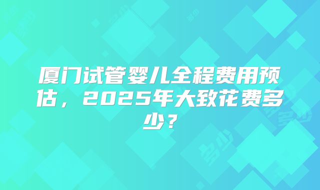 厦门试管婴儿全程费用预估，2025年大致花费多少？