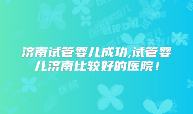 济南试管婴儿成功,试管婴儿济南比较好的医院！