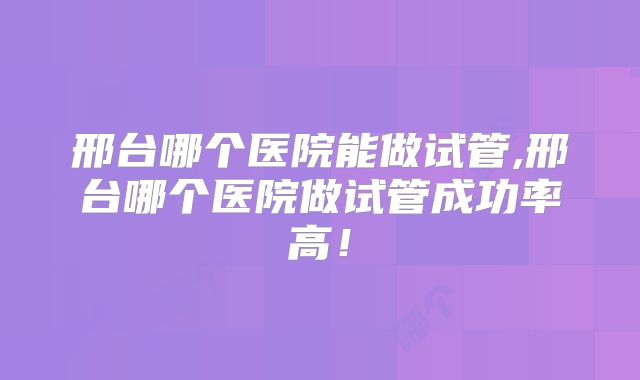 邢台哪个医院能做试管,邢台哪个医院做试管成功率高！