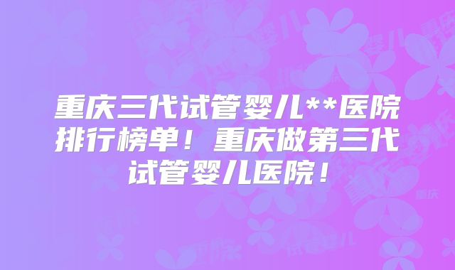 重庆三代试管婴儿**医院排行榜单！重庆做第三代试管婴儿医院！