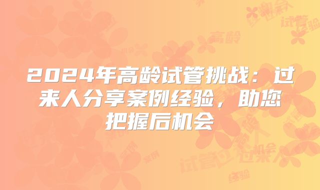 2024年高龄试管挑战：过来人分享案例经验，助您把握后机会