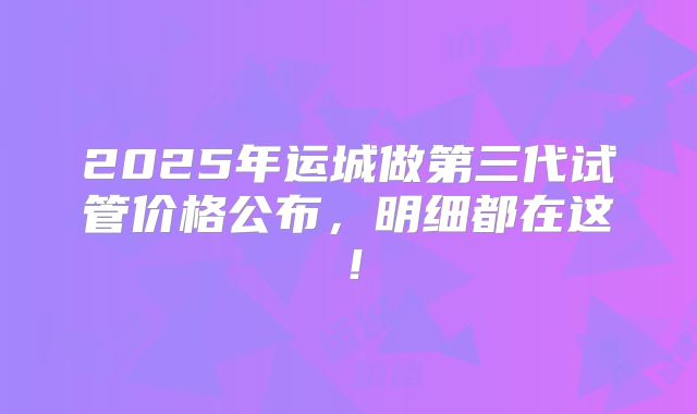 2025年运城做第三代试管价格公布，明细都在这！