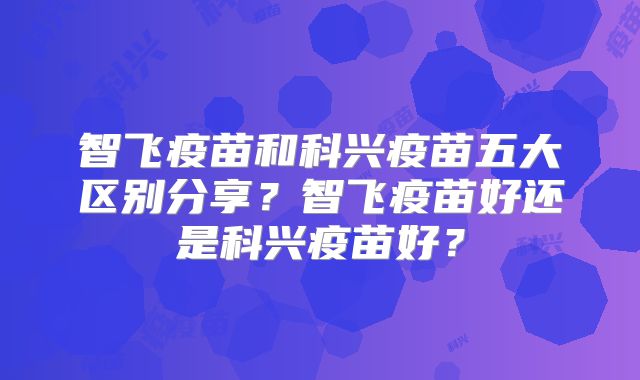 智飞疫苗和科兴疫苗五大区别分享？智飞疫苗好还是科兴疫苗好？