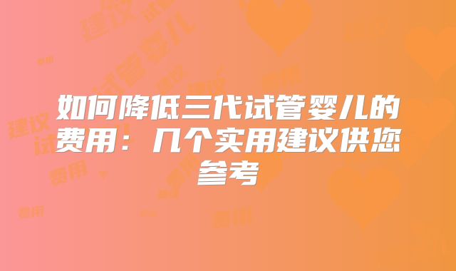 如何降低三代试管婴儿的费用:几个实用建议供您参考