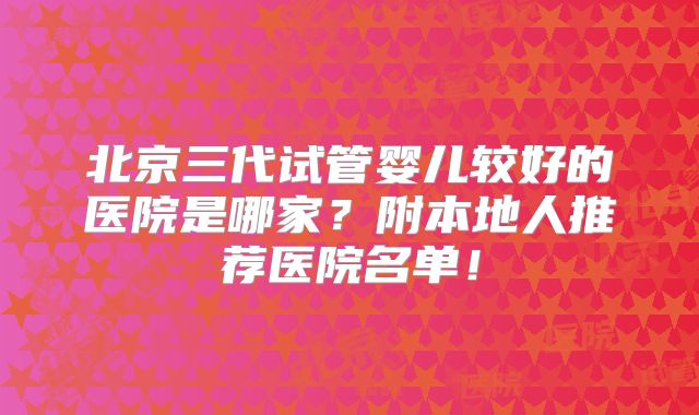 北京三代试管婴儿较好的医院是哪家？附本地人推荐医院名单！
