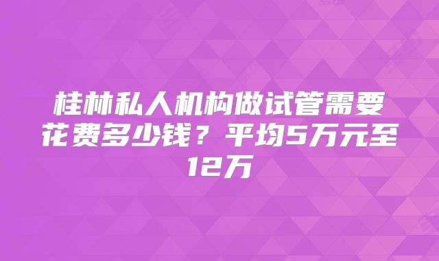 桂林私人机构做试管需要花费多少钱?平均5万元至12万