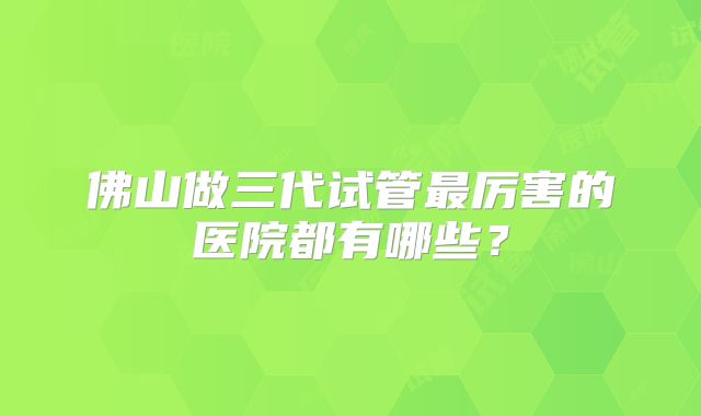 佛山做三代试管最厉害的医院都有哪些？