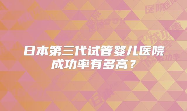 日本第三代试管婴儿医院成功率有多高?