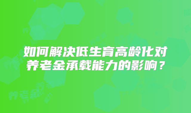 如何解决低生育高龄化对养老金承载能力的影响？