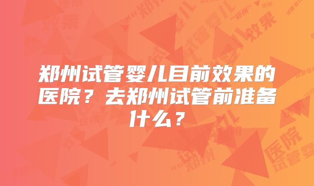 郑州试管婴儿目前效果的医院?去郑州试管前准备什么?