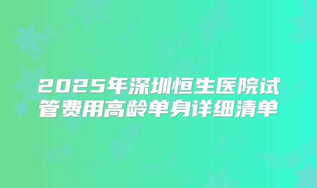 2025年深圳恒生医院试管费用高龄单身详细清单
