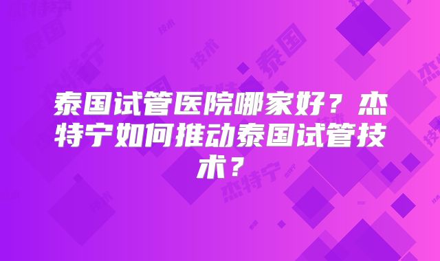 泰国试管医院哪家好？杰特宁如何推动泰国试管技术？