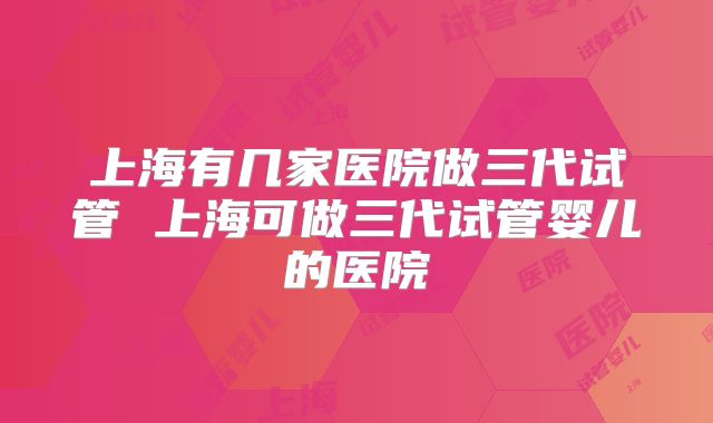 上海有几家医院做三代试管 上海可做三代试管婴儿的医院