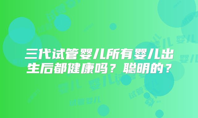 三代试管婴儿所有婴儿出生后都健康吗？聪明的？