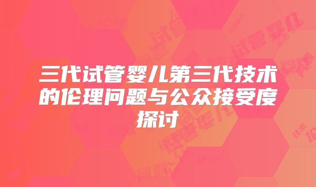 三代试管婴儿第三代技术的伦理问题与公众接受度探讨