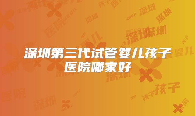 深圳第三代试管婴儿孩子医院哪家好