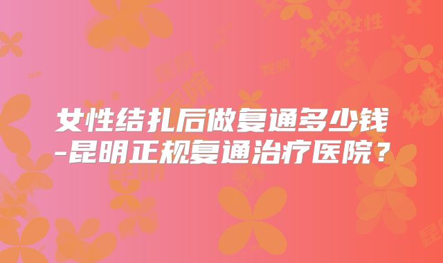 女性结扎后做复通多少钱-昆明正规复通治疗医院?