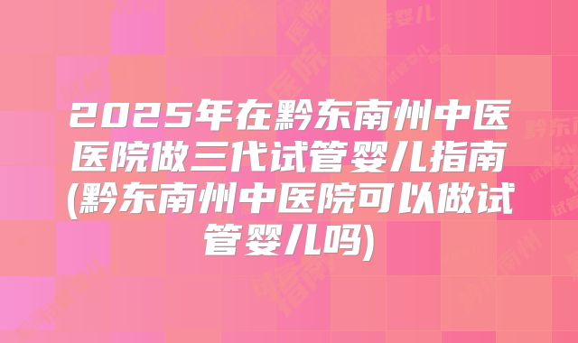 2025年在黔东南州中医医院做三代试管婴儿指南(黔东南州中医院可以做试管婴儿吗)