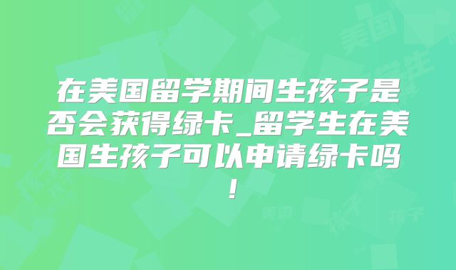 在美国留学期间生孩子是否会获得绿卡_留学生在美国生孩子可以申请绿卡吗！