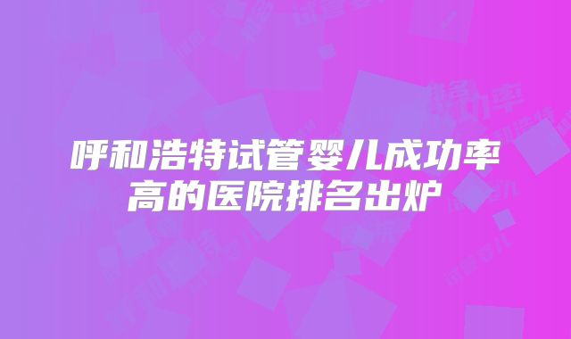 呼和浩特试管婴儿成功率高的医院排名出炉