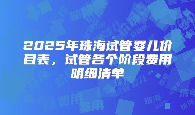 2025年珠海试管婴儿价目表，试管各个阶段费用明细清单