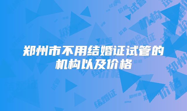 郑州市不用结婚证试管的机构以及价格