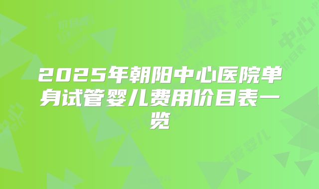 2025年朝阳中心医院单身试管婴儿费用价目表一览
