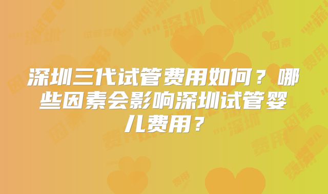 深圳三代试管费用如何？哪些因素会影响深圳试管婴儿费用？