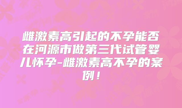 雌激素高引起的不孕能否在河源市做第三代试管婴儿怀孕-雌激素高不孕的案例！
