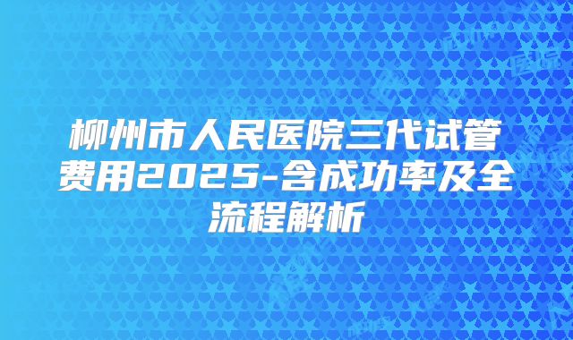 柳州市人民医院三代试管费用2025-含成功率及全流程解析