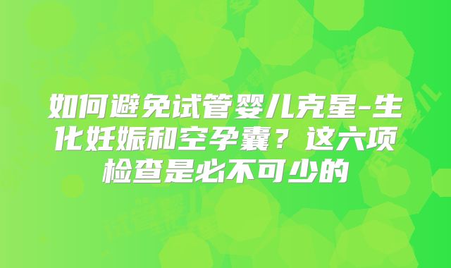 如何避免试管婴儿克星-生化妊娠和空孕囊？这六项检查是必不可少的