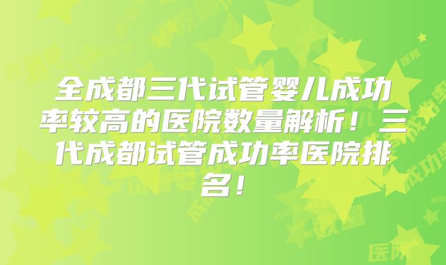 全成都三代试管婴儿成功率较高的医院数量解析！三代成都试管成功率医院排名！